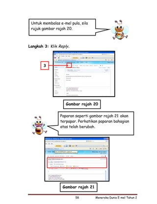 Untuk membalas e-mel pula, sila
 rujuk gambar rajah 20.



Langkah 3: Klik Reply.



        3




                    Gambar rajah 20


                Paparan seperti gambar rajah 21 akan
                terpapar. Perhatikan paparan bahagian
                atas telah berubah.




                  Gambar rajah 21

                         58         Meneroka Dunia E-mel Tahun 2
 