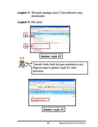 Langkah 4: Klik pada message board. Taip maklumat yang
           dikehendaki.

Langkah 5: Klik Send.




      5



      4



                    Gambar rajah 22


             Tahniah! Anda telah berjaya membalas e-mel.
             Paparan seperti gambar rajah 23 akan
             kelihatan.




                        Gambar rajah 23




                          59       Meneroka Dunia E-mel Tahun 2
 