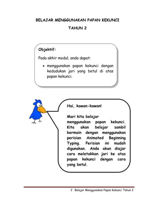 BELAJAR MENGGUNAKAN PAPAN KEKUNCI

                 TAHUN 2




 Objektif:

 Pada akhir modul, anda dapat:

   • menggunakan papan kekunci dengan
     kedudukan jari yang betul di atas
     papan kekunci.




                Hai, kawan-kawan!

                Mari kita belajar
                menggunakan papan kekunci.
                Kita    akan   belajar sambil
                bermain dengan menggunakan
                perisian Animated Beginning
                Typing. Perisian ini mudah
                digunakan. Anda akan diajar
                cara meletakkan jari ke atas
                papan kekunci dengan cara
                yang betul.




                  2  Belajar Menggunakan Papan Kekunci Tahun 2
 