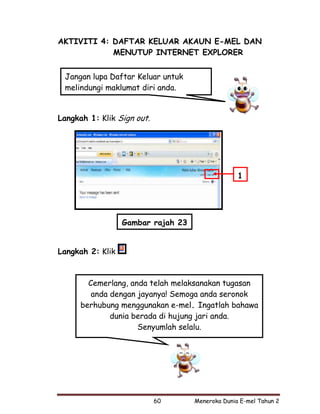 AKTIVITI 4: DAFTAR KELUAR AKAUN E-MEL DAN
            MENUTUP INTERNET EXPLORER


 Jangan lupa Daftar Keluar untuk
 melindungi maklumat diri anda.


Langkah 1: Klik Sign out.




                                                  1




                  Gambar rajah 23


Langkah 2: Klik



        Cemerlang, anda telah melaksanakan tugasan
         anda dengan jayanya! Semoga anda seronok
      berhubung menggunakan e-mel. Ingatlah bahawa
              dunia berada di hujung jari anda.
                     Senyumlah selalu.




                            60      Meneroka Dunia E-mel Tahun 2
 