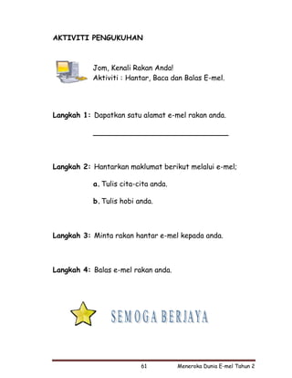 AKTIVITI PENGUKUHAN



           Jom, Kenali Rakan Anda!
           Aktiviti : Hantar, Baca dan Balas E-mel.




Langkah 1: Dapatkan satu alamat e-mel rakan anda.

           ______________________________



Langkah 2: Hantarkan maklumat berikut melalui e-mel;

           a. Tulis cita-cita anda.

           b. Tulis hobi anda.



Langkah 3: Minta rakan hantar e-mel kepada anda.



Langkah 4: Balas e-mel rakan anda.




                          61          Meneroka Dunia E-mel Tahun 2
 