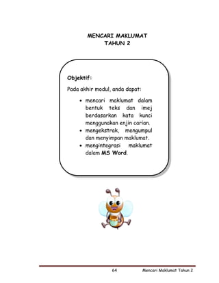 MENCARI MAKLUMAT
           TAHUN 2




Objektif:

Pada akhir modul, anda dapat:

    • mencari maklumat dalam
      bentuk teks dan imej
      berdasarkan kata kunci
      menggunakan enjin carian.
    • mengekstrak, mengumpul
      dan menyimpan maklumat.
    • mengintegrasi maklumat
      dalam MS Word.




                 64             Mencari Maklumat Tahun 2
 