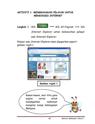 AKTIVITI 1: MENGGUNAKAN PELAYAR UNTUK
            MENGAKSES INTERNET



Langkah 1 : Klik                 Klik All Program          klik

            Internet Explorer untuk melancarkan pelayar
            web Internet Explorer.

Pelayar web Internet Explorer akan dipaparkan seperti
gambar rajah 1.




                    Gambar rajah 1



       Kawan-kawan, mari kita guna
       engine    carian      untuk
       mendapatkan       maklumat
       mengenai bunga kebangsaan
       Malaysia.



                           65          Mencari Maklumat Tahun 2
 
