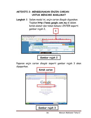 AKTIVITI 2: MENGGUNAKAN ENJIN CARIAN
            UNTUK MENCARI MAKLUMAT

Langkah 1: Dalam modul ini, enjin carian Google digunakan.
           Taipkan http://www.google.com.my di dalam
           kotak alamat dan tekan kekunci ENTER seperti
           gambar rajah 2.
                                    1




                      Gambar rajah 2

Paparan enjin carian Google seperti gambar rajah 3 akan
dipaparkan.
                    Kotak carian




                    Gambar rajah 3

                            66          Mencari Maklumat Tahun 2
 