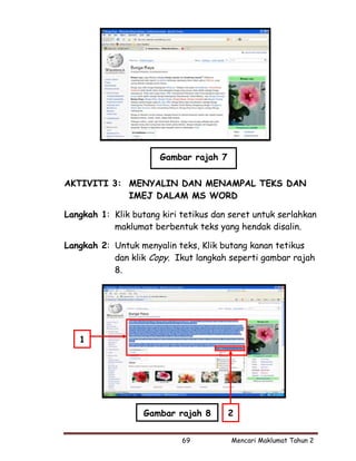 Gambar rajah 7

AKTIVITI 3: MENYALIN DAN MENAMPAL TEKS DAN
            IMEJ DALAM MS WORD

Langkah 1: Klik butang kiri tetikus dan seret untuk serlahkan
           maklumat berbentuk teks yang hendak disalin.

Langkah 2: Untuk menyalin teks, Klik butang kanan tetikus
           dan klik Copy. Ikut langkah seperti gambar rajah
           8.




   1




                   Gambar rajah 8       2


                            69          Mencari Maklumat Tahun 2
 
