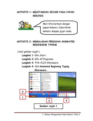 AKTIVITI 1: MELETAKKAN JEJARI PADA PAPAN
              KEKUNCI


                        Mari kita bermain dengan
                        papan kekunci. Cuba ketuk
                        kekunci dengan jejari anda.



AKTIVITI 2: MEMULAKAN PERISIAN ANIMATED
            BEGINNING TYPING

Lihat gambar rajah 1.
    Langkah 1: Klik Start.
    Langkah 2: Klik All Programs.
    Langkah 3: Pilih FLIX Shareware.
    Langkah 4: Klik Animated Beginning Typing
               Shareware.




    2

    1
                               3                   4

                    Gambar rajah 1


                        3  Belajar Menggunakan Papan Kekunci Tahun 2
 