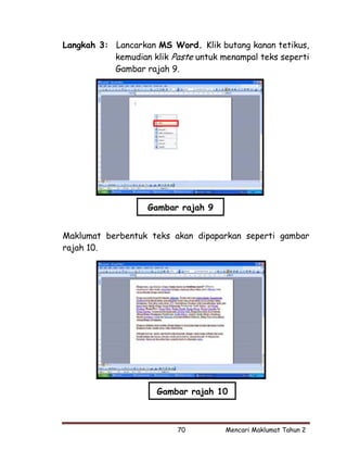 Langkah 3: Lancarkan MS Word. Klik butang kanan tetikus,
           kemudian klik Paste untuk menampal teks seperti
           Gambar rajah 9.




                    Gambar rajah 9


Maklumat berbentuk teks akan dipaparkan seperti gambar
rajah 10.




                      Gambar rajah 10



                           70         Mencari Maklumat Tahun 2
 