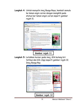 Langkah 4: Untuk menyalin imej Bunga Raya, kembali semula
           ke laman engin carian dengan mengklik pada
           status bar laman engin carian seperti gambar
           rajah 11.




                     Gambar rajah 11

Langkah 5: Letakkan kursor pada imej, Klik butang kiri
           tetikus dan klik Copy seperti gambar rajah 12.
           Imej Bunga Ray




                      Gambar rajah 12

                            71         Mencari Maklumat Tahun 2
 