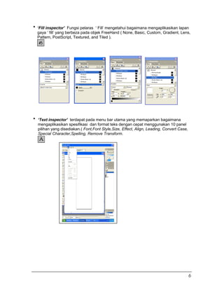 ‘Fill inspector’ Fungsi pelaras ‘ Fill’ mengetahui bagaimana mengaplikasikan lapan
gaya ‘ fill’ yang berbeza pada objek FreeHand ( None, Basic, Custom, Gradient, Lens,
Pattern, PostScript, Textured, and Tiled ).
‘Text inspector’ terdapat pada menu bar utama yang memaparkan bagaimana
mengaplikasikan spesifikasi dan format teks dengan cepat menggunakan 10 panel
pilihan yang disediakan.( Font,Font Style,Size, Effect, Align, Leading, Convert Case,
Special Character,Spelling, Remove Transform.
6
 