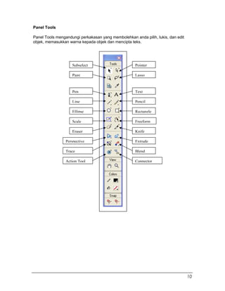 Panel Tools
Panel Tools mengandungi perkakasan yang membolehkan anda pilih, lukis, dan edit
objek, memasukkan warna kepada objek dan mencipta teks.
Subselect Pointer
LassoPage
TextPen
Line Pencil
Ellipse Rectangle
Scale Freeform
Eraser Knife
Perspective Extrude
Trace Blend
ConnectorAction Tool
10
 