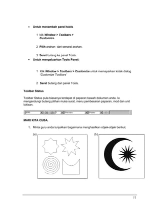 • Untuk menambah panel tools
1 klik Window > Toolbars >
Customize.
2 Pilih arahan dari senarai arahan.
3 Seret butang ke panel Tools.
• Untuk mengeluarkan Tools Panel:
1 Klik Window > Toolbars > Customize untuk memaparkan kotak dialog
‘Customize Toolbars’
2 Seret butang dari panel Tools.
Toolbar Status
Toolbar Status pula biasanya terdapat di paparan bawah dokumen anda. Ia
mengandungi butang pilihan muka surat, menu pembesaran paparan, mod dan unit
lukisan.
MARI KITA CUBA.
1. Minta guru anda tunjukkan bagaimana menghasilkan objek-objek berikut.
(a) (b)
11
 