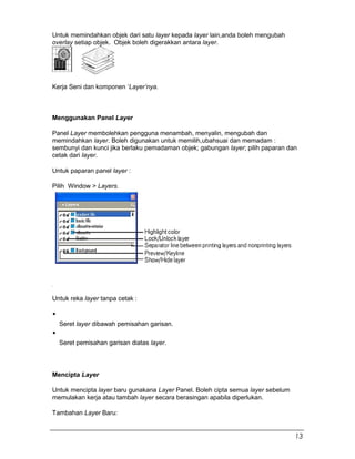 Untuk memindahkan objek dari satu layer kepada layer lain,anda boleh mengubah
overlay setiap objek. Objek boleh digerakkan antara layer.
Kerja Seni dan komponen ‘Layer’nya.
Menggunakan Panel Layer
Panel Layer membolehkan pengguna menambah, menyalin, mengubah dan
memindahkan layer. Boleh digunakan untuk memilih,ubahsuai dan memadam :
sembunyi dan kunci jika berlaku pemadaman objek; gabungan layer; pilih paparan dan
cetak dari layer.
Untuk paparan panel layer :
Pilih Window > Layers.
Untuk reka layer tanpa cetak :
Seret layer dibawah pemisahan garisan.
Seret pemisahan garisan diatas layer.
Mencipta Layer
Untuk mencipta layer baru gunakana Layer Panel. Boleh cipta semua layer sebelum
memulakan kerja atau tambah layer secara berasingan apabila diperlukan.
Tambahan Layer Baru:
13
 
