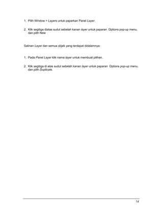 1. Pilih Window > Layers untuk paparkan Panel Layer.
2. Klik segitiga diatas sudut sebelah kanan layer untuk paparan Options pop-up menu,
dan pilih New
Salinan Layer dan semua objek yang terdapat didalamnya:
1. Pada Panel Layer klik nama layer untuk membuat pilihan.
2. Klik segitiga di atas sudut sebelah kanan layer untuk paparan Options pop-up menu,
dan pilih Duplicate.
14
 