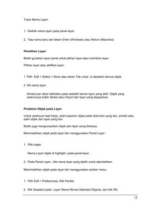 Tukar Nama Layer:
1. Dwiklik nama layer pada panel layer.
2. Taip nama baru dan tekan Enter (Windows) atau Return (Macintos)
Pemilihan Layer
Boleh gunakan layer panel untuk pilihan layer atau membina layer.
Pilihan layer atau aktifkan layer:
1 Pilih Edit > Select > None atau tekan Tab untuk to deselect semua objek.
2 Kili nama layer.
Simbol pen akan kelihatan pada sebelah kanan layer yang aktif. Objek yang
seterusnya boleh dilukis atau import dari layer yang dipaparkan.
Pindahan Objek pada Layer
Untuk ubahsuai hasil kerja, ubah paparan objek pada dokumen yang lain, pindah atau
salin objek dari layer yang lain.
Boleh juga mengumpulkan objek dari layer yang berbeza.
Memindahkan objek pada layer lain menggunakan Panel Layer :
1. Pilih objek
Nama Layer objek di highlight pada panel layer.
2. Pada Panel Layer , klik nama layer yang dipilih untuk dipindahkan.
Memindahkan objek pada layer lain menggunakan arahan menu:
1. Pilih Edit > Preferences. Klik Panels.
2. Klik Deselect pada Layer Name Moves Selected Objects, dan klik OK.
15
 
