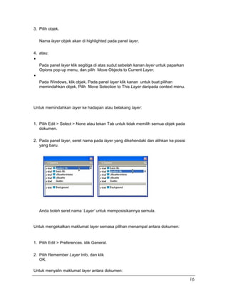 3. Pilih objek.
Nama layer objek akan di highlighted pada panel layer.
4. atau:
Pada panel layer klik segitiga di atas sudut sebelah kanan layer untuk paparkan
Opions pop-up menu, dan pilih Move Objects to Current Layer.
Pada Windows, klik objek. Pada panel layer klik kanan untuk buat pilihan
memindahkan objek. Pilih Move Selection to This Layer daripada context menu.
Untuk memindahkan layer ke hadapan atau belakang layer:
1. Pilih Edit > Select > None atau tekan Tab untuk tidak memilih semua objek pada
dokumen.
2. Pada panel layer, seret nama pada layer yang dikehendaki dan alihkan ke posisi
yang baru.
Anda boleh seret nama ‘Layer’ untuk memposisikannya semula.
Untuk mengekalkan maklumat layer semasa pilihan menampal antara dokumen:
1. Pilih Edit > Preferences. klik General.
2. Pilih Remember Layer Info, dan klik
OK.
Untuk menyalin maklumat layer antara dokumen:
16
 