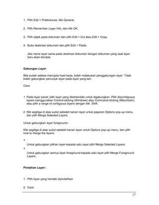 1. Pilih Edit > Preferences. klik General.
2. Pilih Remember Layer Info, dan klik OK.
3. Pilih objek pada dokumen dan pilih Edit > Cut atau Edit > Copy.
4. Buka destinasi dokumen dan pilih Edit > Paste.
Jika nama layer sama pada destinasi dokumen dengan dokumen yang asal layer
baru akan tercipta.
Gabungan Layer
Bila sudah selesai mencipta hasil kerja, boleh melakukan penggabungan layer. Tidak
boleh gabungkan penunjuk layer pada layer yang lain.
Cara:
1 Pada layer panel, pilih layer yang dikehendaki untuk digabungkan. Pilih discontiguous
layers menggunakan Control-clicking (Windows) atau Command-clicking (Macintosh),
atau pilih a range of contiguous layers dengan klik Shift.
2 Klik segitiga di atas sudut sebelah kanan layer untuk paparan Options pop-up menu,
dan pilih Merge Selected Layers.
Untuk gabungkan layer foreground :
Klik segitiga di atas sudut sebelah kanan layer untuk Options pop-up menu, dan pilih
how to merge the layers:
Untuk gabungkan pilihan layer kepada satu layer pilih Merge Selected Layers.
Untuk gabungkan semua layer foreground kepada satu layer pilih Merge Foreground
Layers.
Pindahan Layer :
1. Pilih layer yang hendak dipindahkan
2. Cara:
17
 