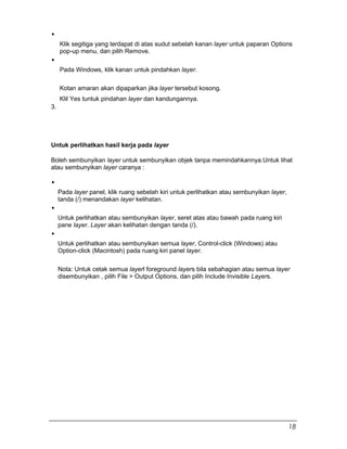 Klik segitiga yang terdapat di atas sudut sebelah kanan layer untuk paparan Options
pop-up menu, dan pilih Remove.
Pada Windows, klik kanan untuk pindahkan layer.
Kotan amaran akan dipaparkan jika layer tersebut kosong.
3.
Klil Yes tuntuk pindahan layer dan kandungannya.
Untuk perlihatkan hasil kerja pada layer
Boleh sembunyikan layer untuk sembunyikan objek tanpa memindahkannya.Untuk lihat
atau sembunyikan layer caranya :
Pada layer panel, klik ruang sebelah kiri untuk perlihatkan atau sembunyikan layer,
tanda (/) menandakan layer kelihatan.
Untuk perlihatkan atau sembunyikan layer, seret atas atau bawah pada ruang kiri
pane layer. Layer akan kelihatan dengan tanda (/).
Untuk perlihatkan atau sembunyikan semua layer, Control-click (Windows) atau
Option-click (Macintosh) pada ruang kiri panel layer.
Nota: Untuk cetak semua layerl foreground layers bila sebahagian atau semua layer
disembunyikan , pilih File > Output Options, dan pilih Include Invisible Layers.
18
 