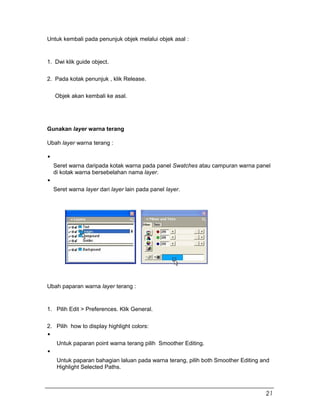 Untuk kembali pada penunjuk objek melalui objek asal :
1. Dwi klik guide object.
2. Pada kotak penunjuk , klik Release.
Objek akan kembali ke asal.
Gunakan layer warna terang
Ubah layer warna terang :
Seret warna daripada kotak warna pada panel Swatches atau campuran warna panel
di kotak warna bersebelahan nama layer.
Seret warna layer dari layer lain pada panel layer.
Ubah paparan warna layer terang :
1. Pilih Edit > Preferences. Klik General.
2. Pilih how to display highlight colors:
Untuk paparan point warna terang pilih Smoother Editing.
Untuk paparan bahagian laluan pada warna terang, pilih both Smoother Editing and
Highlight Selected Paths.
21
 