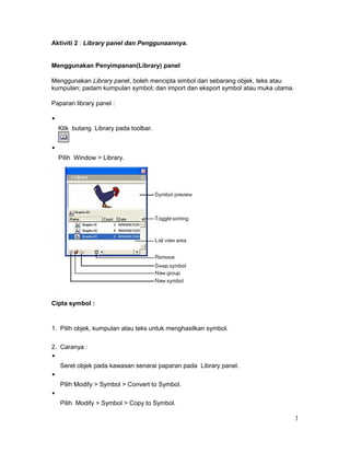 Aktiviti 2 : Library panel dan Penggunaannya.
Menggunakan Penyimpanan(Library) panel
Menggunakan Library panel, boleh mencipta simbol dari sebarang objek, teks atau
kumpulan; padam kumpulan symbol; dan import dan eksport symbol atau muka utama.
Paparan library panel :
Klik butang Library pada toolbar.
Pilih Window > Library.
Cipta symbol :
1. Pilih objek, kumpulan atau teks untuk menghasilkan symbol.
2. Caranya :
Seret objek pada kawasan senarai paparan pada Library panel.
Pilih Modify > Symbol > Convert to Symbol.
Pilih Modify > Symbol > Copy to Symbol.
1
 