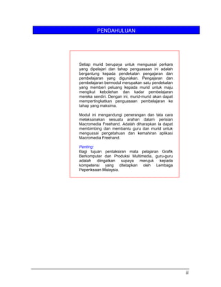 PENDAHULUAN
iii
Setiap murid berupaya untuk menguasai perkara
yang dipelajari dan tahap penguasaan ini adalah
bergantung kepada pendekatan pengajaran dan
pembelajaran yang digunakan. Pengajaran dan
pembelajaran bermodul merupakan satu pendekatan
yang memberi peluang kepada murid untuk maju
mengikut kebolehan dan kadar pembelajaran
mereka sendiri. Dengan ini, murid-murid akan dapat
mempertingkatkan penguasaan pembelajaran ke
tahap yang maksima.
Modul ini mengandungi penerangan dan tata cara
melaksanakan sesuatu arahan dalam perisian
Macromedia Freehand. Adalah diharapkan ia dapat
membimbing dan membantu guru dan murid untuk
menguasai pengetahuan dan kemahiran aplikasi
Macromedia Freehand.
Penting:
Bagi tujuan pentaksiran mata pelajaran Grafik
Berkomputer dan Produksi Multimedia, guru-guru
adalah diingatkan supaya merujuk kepada
kompetensi yang ditetapkan oleh Lembaga
Peperiksaan Malaysia.
 