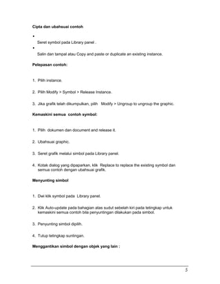 Cipta dan ubahsuai contoh
Seret symbol pada Library panel .
Salin dan tampal atau Copy and paste or duplicate an existing instance.
Pelepasan contoh:
1. Pilih instance.
2. Pilih Modify > Symbol > Release Instance.
3. Jika grafik telah dikumpulkan, pilih Modify > Ungroup to ungroup the graphic.
Kemaskini semua contoh symbol:
1. Pilih dokumen dan document and release it.
2. Ubahsuai graphic.
3. Seret grafik melalui simbol pada Library panel.
4. Kotak dialog yang dipaparkan, klik Replace to replace the existing symbol dan
semua contoh dengan ubahsuai grafik.
Menyunting simbol
1. Dwi klik symbol pada Library panel.
2. Klik Auto-update pada bahagian atas sudut sebelah kiri pada tetingkap untuk
kemaskini semua contoh bila penyuntingan dilakukan pada simbol.
3. Penyunting simbol dipilih.
4. Tutup tetingkap suntingan.
Menggantikan simbol dengan objek yang lain :
5
 