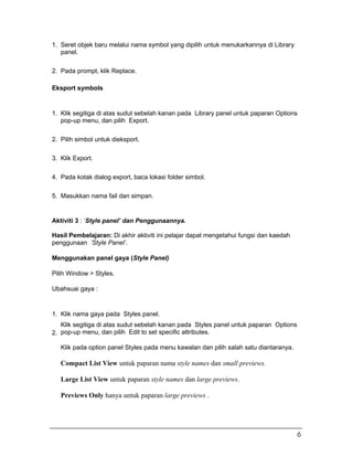 1. Seret objek baru melalui nama symbol yang dipilih untuk menukarkannya di Library
panel.
2. Pada prompt, klik Replace.
Eksport symbols
1. Klik segitiga di atas sudut sebelah kanan pada Library panel untuk paparan Options
pop-up menu, dan pilih Export.
2. Pilih simbol untuk dieksport.
3. Klik Export.
4. Pada kotak dialog export, baca lokasi folder simbol.
5. Masukkan nama fail dan simpan.
Aktiviti 3 : ‘Style panel’ dan Penggunaannya.
Hasil Pembelajaran: Di akhir aktiviti ini pelajar dapat mengetahui fungsi dan kaedah
penggunaan ‘Style Panel’.
Menggunakan panel gaya (Style Panel)
Pilih Window > Styles.
Ubahsuai gaya :
1. Klik nama gaya pada Styles panel.
2.
Klik segitiga di atas sudut sebelah kanan pada Styles panel untuk paparan Options
pop-up menu, dan pilih Edit to set specific attributes.
Klik pada option panel Styles pada menu kawalan dan pilih salah satu diantaranya.
Compact List View untuk paparan nama style names dan small previews.
Large List View untuk paparan style names dan large previews.
Previews Only hanya untuk paparan large previews .
6
 