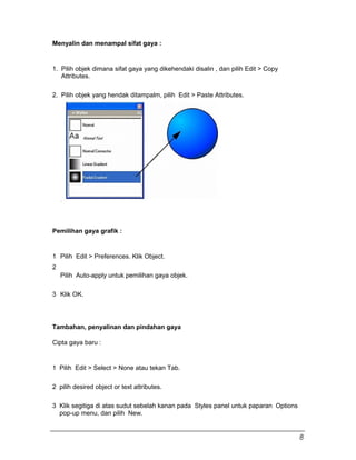 Menyalin dan menampal sifat gaya :
1. Pilih objek dimana sifat gaya yang dikehendaki disalin , dan pilih Edit > Copy
Attributes.
2. Pilih objek yang hendak ditampalm, pilih Edit > Paste Attributes.
Pemilihan gaya grafik :
1 Pilih Edit > Preferences. Klik Object.
2
Pilih Auto-apply untuk pemilihan gaya objek.
3 Klik OK.
Tambahan, penyalinan dan pindahan gaya
Cipta gaya baru :
1 Pilih Edit > Select > None atau tekan Tab.
2 pilih desired object or text attributes.
3 Klik segitiga di atas sudut sebelah kanan pada Styles panel untuk paparan Options
pop-up menu, dan pilih New.
8
 
