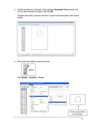 3. DwiKlik kembali tool ‘rectangle’. Pada tetingkap Rectangle Tool tentukan nilai
corner radius kembali ke angka 0 dan klik OK.
Buatkan satu kotak di paparan dokumen. (seperti yang ditunjukkan oleh rajah di
bawah
4. Klik pointer dan aktifkan kedua-dua kotak.
Pilih Modify > Combine > Punch.
Kesan yang berlaku
ke atas objek .
4
 