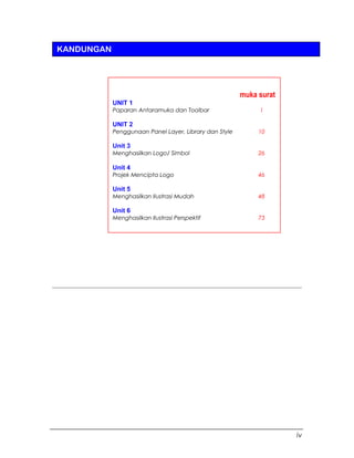 iv
KANDUNGAN
muka surat
UNIT 1
Paparan Antaramuka dan Toolbar 1
UNIT 2
Penggunaan Panel Layer, Library dan Style 10
Unit 3
Menghasilkan Logo/ Simbol 26
Unit 4
Projek Mencipta Logo 46
Unit 5
Menghasilkan Ilustrasi Mudah 48
Unit 6
Menghasilkan Ilustrasi Perspektif 73
 