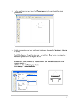 5. Lukis dua kotak menggunakan tool Rectangle seperti yang ditunjukkan pada
gambarajah.
6. Untuk mendapatkan garisan tebal pada kotak yang dilukis pilih Window > Objects
> Stroke
Kotak Stroke akan dipaparkan dan taip 4 serta tekan Enter untuk mendapatkan
ketebalan garisan pada kotak yang dilukis.
7. Buatkan dua kotak yang serupa seperti objek di atas. Pastikan ketebalan kotak
tersebut adalah 4.
Aktifkan ke dua-dua kotak yang dilukis .
Pilih Modify > Combine > Union
5
 