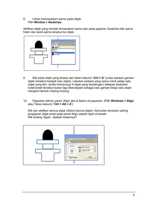 8. Untuk memasukkan warna pada objek.
Pilih Window > Swatches
Aktifkan objek yang hendak dimasukkan warna dan pada paparan Swatches klik warna
hitam dan seret warna tersebut ke objek.
9. Klik pada objek yang teratas dan tekan kekunci ‘Ctrl + G’ (untuk satukan garisan
objek tersebut menjadi satu objek). Lakukan perkara yang sama untuk setiap satu
objek yang lain. (anda mempunyai 4 objek yang berasingan) Selepas disatukan
kotak-kotak tersebut bukan lagi dikenalpasti sebagai satu garisan tetapi satu objek
mengikut bentuk masing-masing.
10. Paparkan dahulu panel ‘Align’ jika ia belum di paparkan. (Pilih Windows > Align
atau Tekan kekunci ‘Ctrl + Alt + A’)
Klik dan aktifkan semua objek (Select semus objek). Kemudian tentukan setting
penjajaran objek anda pada panel Align seperti rajah di bawah.
Klik butang ‘Apply’. Apakah kesannya?
6
 