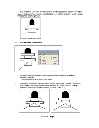 11. Klik pada tool ‘Line’ dan buatkan garisan condong seperti di bawah pada objek
anda. Tebalkan ‘stroke’ garisan anda kepada 4point. (lihat langkah 5 untuk kaedah
menebalkan ‘stroke’ garisan).
(Garisan anda masih aktif)
10 Pilih Window > Transform
11. Setelah anda menetapkan setting seperti di atas, klik butang Reflect.
Apa yang berlaku?
Tutup kembali panel Transform tersebut.
12. Susunkan kedua-dua garisan hingga seperti dalam rajah dibawah. Kemudian
satukan kedua-dua garisan tersebut bersama. (Gunakan arahan ‘Group’.)
(Aktifkan kedua-dua objek dan tekan kekunci ‘Ctrl + G’.)
Selepas ‘align’
7
 