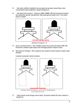 13. Kemudian aktifkan (highlight) semua objek dan gunakan panel Align untuk
menyamakan paksi tengahnya. (seperti langkah 8).
14. Klik pada bentuk kotak T. ‘Ungroup’ (‘Ctrl + Shift + G’) semula bentuk tersebut
dan padamkan garisan dibawahnya. (Klik pada garisan tapak huruf T dan tekan
kekunci ‘Delete’.
15. Group kembali bentuk ‘T’ tadi. (Aktifkan kedua-dua bentuk dan tekan ‘Ctrl + G’.
Kemudian Laraskan objek-objek anda sehingga paparan seperti di atas.
16. Klik pada tool ‘Bezigon’. Klik di paparan dan buatkan bentuk trapizium seperti rajah
dibawah.
Laraskan sempadan bentuk tersebut.
17. Isikan bentuk anda dengan warna hitam. (Gunakan kaedah fill colour seperti di
langkah 6).
Selepas langkah 13.
Gunakan tetikus dan kekunci ‘arrow’ untuk menggerakkan
bucu trapizium anda.
8
 
