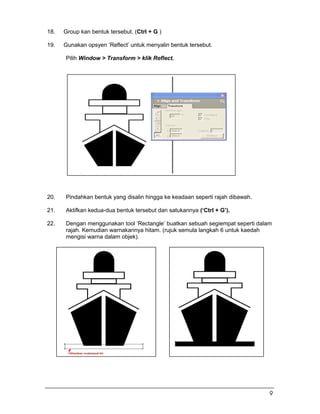 18. Group kan bentuk tersebut. (Ctrl + G )
19. Gunakan opsyen ‘Reflect’ untuk menyalin bentuk tersebut.
Pilih Window > Transform > klik Reflect.
20. Pindahkan bentuk yang disalin hingga ke keadaan seperti rajah dibawah.
21. Aktifkan kedua-dua bentuk tersebut dan satukannya (‘Ctrl + G’).
22. Dengan menggunakan tool ‘Rectangle’ buatkan sebuah segiempat seperti dalam
rajah. Kemudian warnakannya hitam. (rujuk semula langkah 6 untuk kaedah
mengisi warna dalam objek).
9
 