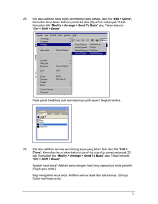 25. Klik atau aktifkan pada objek serombong kapal sahaja, dan Klik ‘Edit > Clone’.
Kemudian terus tekan kekunci panah ke atas (Up arrow) sebanyak 10 kali.
Kemudian klik ‘Modify > Arrange > Send To Back’ atau Tekan kekunci
‘Ctrl + Shift + Down’
Pada panel Swatches pula warnakannya putih seperti langkah berikut.
26. Klik atau aktifkan semula serombong kapal yang hitam tadi, dan Klik ‘Edit >
Clone’. Kemudian terus tekan kekunci panah ke atas (Up arrow) sebanyak 20
kali. Kemudian klik ‘Modify > Arrange > Send To Back’ atau Tekan kekunci
‘Ctrl + Shift + Down’.
Apakah hasil anda? Adakah sama dengan hasil yang sepatutnya anda perolehi
(Rujuk guru anda.)
Bagi mengakhiri kerja anda. Aktifkan semua objek dan satukannya. (Group).
Cetak hasil kerja anda.
11
 