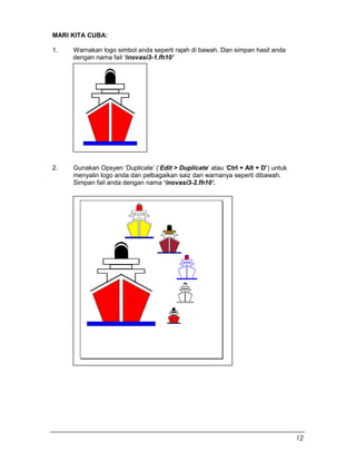 MARI KITA CUBA:
1. Warnakan logo simbol anda seperti rajah di bawah. Dan simpan hasil anda
dengan nama fail ‘inovasi3-1.fh10’
2. Gunakan Opsyen ‘Duplicate’ (‘Edit > Duplicate’ atau ‘Ctrl + Alt + D’) untuk
menyalin logo anda dan pelbagaikan saiz dan warnanya seperti dibawah.
Simpan fail anda dengan nama ‘inovasi3-2.fh10’.
12
 
