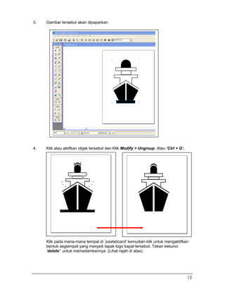 3. Gambar tersebut akan dipaparkan.
4. Klik atau aktifkan objek tersebut dan Klik Modify > Ungroup. Atau ‘Ctrl + G’.
Klik pada mana-mana tempat di ‘pasteboard’ kemudian klik untuk mengaktifkan
bentuk segiempat yang menjadi tapak logo kapal tersebut. Tekan kekunci
‘delete’ untuk memadamkannya. (Lihat rajah di atas).
15
 