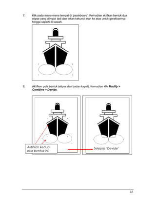 7. Klik pada mana-mana tempat di ‘pasteboard’. Kemudian aktifkan bentuk dua
elipse yang diimpot tadi dan tekan kekunci arah ke atas untuk gerakkannya
hingga seperti di bawah.
8. Aktifkan pula bentuk (elipse dan badan kapal). Kemudian klik Modify >
Combine > Devide.
Aktifkan kedua-
dua bentuk ini.
Selepas ‘Devide’
18
 