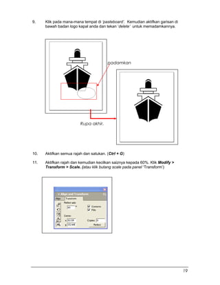 9. Klik pada mana-mana tempat di ‘pasteboard’. Kemudian aktifkan garisan di
bawah badan logo kapal anda dan tekan ‘delete’ untuk memadamkannya.
10. Aktifkan semua rajah dan satukan. (Ctrl + G)
11. Aktifkan rajah dan kemudian kecilkan saiznya kepada 60%. Klik Modify >
Transform > Scale. (atau klik butang scale pada panel ‘Transform’)
padamkan
Rupa akhir.
19
 