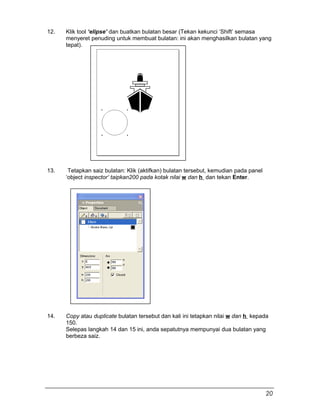 12. Klik tool ‘elipse’ dan buatkan bulatan besar (Tekan kekunci ‘Shift’ semasa
menyeret penuding untuk membuat bulatan: ini akan menghasilkan bulatan yang
tepat).
13. Tetapkan saiz bulatan: Klik (aktifkan) bulatan tersebut, kemudian pada panel
‘object inspector’ taipkan200 pada kotak nilai w dan h dan tekan Enter.
14. Copy atau duplicate bulatan tersebut dan kali ini tetapkan nilai w dan h kepada
150.
Selepas langkah 14 dan 15 ini, anda sepatutnya mempunyai dua bulatan yang
berbeza saiz.
20
 