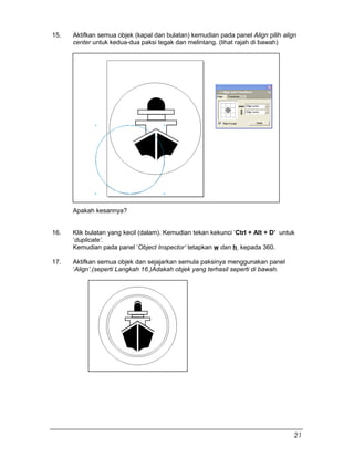 15. Aktifkan semua objek (kapal dan bulatan) kemudian pada panel Align pilih align
center untuk kedua-dua paksi tegak dan melintang. (lihat rajah di bawah)
Apakah kesannya?
16. Klik bulatan yang kecil (dalam). Kemudian tekan kekunci ‘Ctrl + Alt + D’ untuk
‘duplicate’.
Kemudian pada panel ‘Object Inspector’ tetapkan w dan h kepada 360.
17. Aktifkan semua objek dan sejajarkan semula paksinya menggunakan panel
‘Align’.(seperti Langkah 16.)Adakah objek yang terhasil seperti di bawah.
21
 