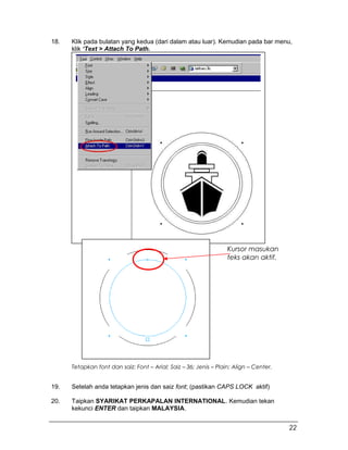 18. Klik pada bulatan yang kedua (dari dalam atau luar). Kemudian pada bar menu,
klik ‘Text > Attach To Path.
19. Setelah anda tetapkan jenis dan saiz font; (pastikan CAPS LOCK aktif)
20. Taipkan SYARIKAT PERKAPALAN INTERNATIONAL. Kemudian tekan
kekunci ENTER dan taipkan MALAYSIA.
Kursor masukan
teks akan aktif.
Tetapkan font dan saiz: Font – Arial; Saiz – 36; Jenis – Plain; Align – Center.
22
 