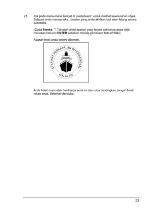21. Klik pada mana-mana tempat di ‘pasteboard’ untuk melihat keseluruhan objek.
Selepas anda menaip teks.. bulatan yang anda aktifkan tadi akan hilang secara
automatik.
(Cuba Teroka. ** Tahukah anda apakah yang terjadi sekiranya anda tidak
menekan kekunci ENTER sebelum menaip perkataan MALAYSIA?)
Adakah hasil anda seperti dibawah.
Anda boleh mencetak hasil kerja anda ini dan cuba bandingkan dengan hasil
rakan anda. Selamat Mencuba.
23
 
