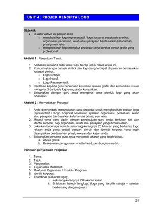 Objektif:
• Di akhir aktiviti ini pelajar akan
o menghasilkan logo representatif / logo korporat sesebuah syarikat,
organisasi, persatuan, kelab atau perayaan berdasarkan kefahaman
prinsip seni reka.
o menghasilkan logo mengikut prosedur kerja pereka bentuk grafik yang
profesional.
Aktiviti 1 : Penentuan Tema.
1 Sediakan sebuah Folder atau Buku Skrap untuk projek anda ini.
2 Kumpul seberapa banyak simbol dan logo yang terdapat di pasaran berdasarkan
kategori berikut.
o Logo Simbol.
o Logo Huruf.
o Logo Representatif.
3 Ceritakan kepada guru berkenaan keunikan rekaan grafik dan komunikasi visual
mengenai 3 daripada logo yang anda kumpulkan.
4 Bincangkan dengan guru anda mengenai tema produk logo yang akan
dihasilkan.
Aktiviti 2 : Menyediakan Proposal
1. Anda dikehendaki menyediakan satu proposal untuk menghasilkan sebuah logo
representatif / Logo Korporat sesebuah syarikat, organisasi, persatuan, kelab
atau perayaan berdasarkan kefahaman prinsip seni reka.
2. Melalui tema yang dipilih dengan persetujuan guru anda, tentukan kaji dan
identiti korporat bagi organisasi, kelab atau perayaan yang dimaksudkan.
3. Lakarkan beberapa contoh (sekurang-kurangnya 20 lakaran yang berbeza), logo
rekaan anda yang sesuai dengan ciri-ciri dan identiti korporat yang ingin
disampaikan berdasarkan prinsip rekaan dan kajian anda.
4. Bincangkan bersama guru anda mengenai lakaran yang telah dibuat.
a. Aspek grafik.
b. Kesesuaian penggunaan – letterhead, pembungkusan dsb.
Panduan penyediaan Proposal
1. Tema:
2. Tajuk:
3. Pengenalan:
4. Tujuan atau Matlamat:
5. Maklumat Organisasi / Produk / Program:
6. Identiti korporat:
7. Thumbnail (Lakaran logo):
i. sekurang-kurangnya 20 lakaran kasar.
ii. 5 lakaran hampir lengkap. (logo yang terpilih sahaja – setelah
berbincang dengan guru.)
UNIT 4 : PROJEK MENCIPTA LOGO
24
 