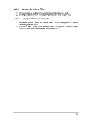 Aktiviti 3 : Memperincikan Lakaran Pilihan.
1. Perincikan lakaran anda dan bincangkan semula dengan guru anda.
2. Bincangkan dan murnikan semula perincian lakaran anda dengan guru.
Aktiviti 4 : Menyiapkan lakaran logo di komputer..
1. Pindahkan hasilan anda ke bentuk grafik vektor menggunakan perisian
penyuntingan grafik vektor.
2. Aplikasikan logo ciptaan anda tersebut dalam penggunaan organisasi seperti
pembungkusan, letterhead, envelop dan sebagainya.
25
 