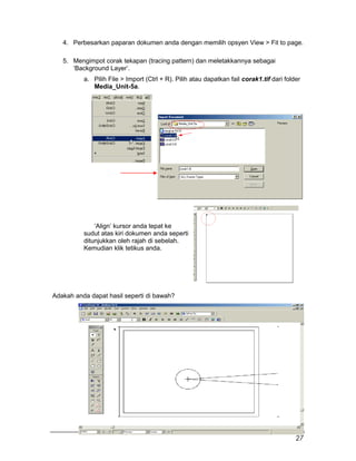 4. Perbesarkan paparan dokumen anda dengan memilih opsyen View > Fit to page.
5. Mengimpot corak tekapan (tracing pattern) dan meletakkannya sebagai
‘Background Layer’.
a. Pilih File > Import (Ctrl + R). Pilih atau dapatkan fail corak1.tif dari folder
Media_Unit-5a.
‘Align’ kursor anda tepat ke
sudut atas kiri dokumen anda seperti
ditunjukkan oleh rajah di sebelah.
Kemudian klik tetikus anda.
Adakah anda dapat hasil seperti di bawah?
27
 