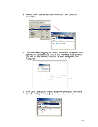 b. Aktifkan panel Layer ; Pilih Windows > Panels > Layer (atau tekan
kekunci F2).
c. Untuk meletakkan imej yang baru diimpot tadi ke layer ‘background’ anda
perlu lakukan perkara berikut: Pastikan imej corak1 tadi masih diaktifkan
(jika tidak klik imej tersebut), kemudian klik nama ‘Background” pada
layer panel.
d. ‘Lock’ Layer ‘ Background’ tersebut dengan klik sekali pada ikon kunci di
sebelah nama layer tersebut. [Jangan lupa, simpan hasil kerja anda.]
28
 