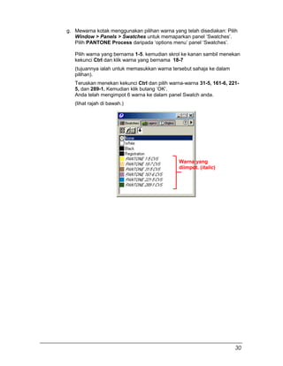 g. Mewarna kotak menggunakan pilihan warna yang telah disediakan: Pilih
Window > Panels > Swatches untuk memaparkan panel ‘Swatches’.
Pilih PANTONE Process daripada ‘options menu’ panel ‘Swatches’.
Pilih warna yang bernama 1-5. kemudian skrol ke kanan sambil menekan
kekunci Ctrl dan klik warna yang bernama 18-7
(tujuannya ialah untuk memasukkan warna tersebut sahaja ke dalam
pilihan).
Teruskan menekan kekunci Ctrl dan pilih warna-warna 31-5, 161-6, 221-
5, dan 289-1. Kemudian klik butang ‘OK’.
Anda telah mengimpot 6 warna ke dalam panel Swatch anda.
(lihat rajah di bawah.)
Warna yang
diimpot. (italic)
30
 