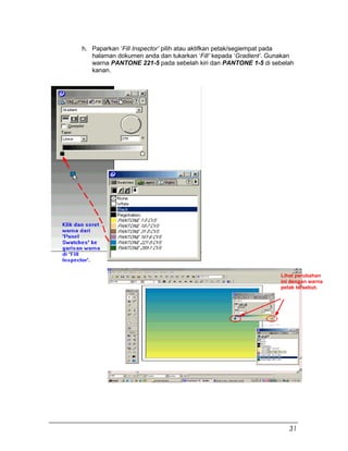 h. Paparkan ‘Fill Inspector’ pilih atau aktifkan petak/segiempat pada
halaman dokumen anda dan tukarkan ‘Fill’ kepada ‘Gradient’. Gunakan
warna PANTONE 221-5 pada sebelah kiri dan PANTONE 1-5 di sebelah
kanan.
Lihat perubahan
ini dengan warna
petak tersebut.
31
 