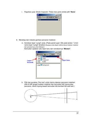 i. Paparkan pula ‘Stroke Inspector’. Pada menu jenis stroke pilih ‘None’.
6. Menekap dan melukis gambar pancaran matahari.
a. Sorokkan layer ‘Langit’ anda. (Pada panel Layer: Klik pada tanda  di kiri
nama layer ‘Langit’ tersebut.) [supaya anda dapat melihat seluruh lakaran matahari
dan pancarannya untuk ditekap.]
Kemudian ciptakan satu layer baru dan namakannya ‘Mentari’.
b. Pilih dan gunakan ‘Pen tool’ untuk meniru lakaran pancaran matahari.
(Klik di titik tengah bulatan matahari dan kemudian klik hujung atas
pancaran, diikuti hujung bawah kemudian klik kembali titik asal tadi.)
32
 